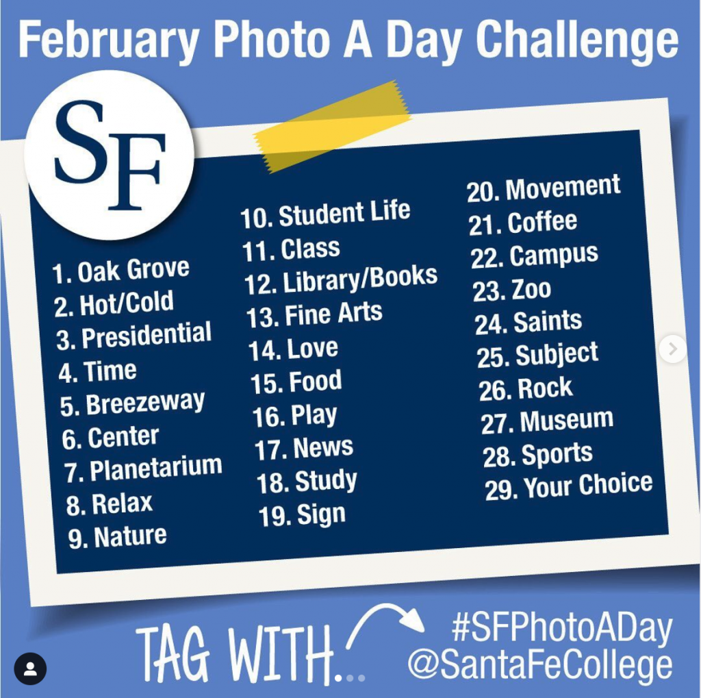 Tag photos in social with #SFPhotoADay or @SantaFeCollege. 1.) Oak Grove 2.) Hot Cold 3.) Presidential 4.) Time 5.) Breezeway 6.) Center 7.) Planetarium 8.) Relax 9.) Nature 10.) Student Life 11.) Class 12.) Library 13.) Fine Arts 14.) love 15.) Food 16.) Play 17.) News 18.) Study 19.) Sign 20.) Movement 21.) Coffee 22.) Campus 23.) Zoo 24.) Saints 25.0 Subject 26.) Rock 27.) Museum 28.) Sports 29.) Your Choice